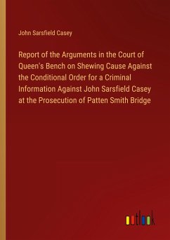 Report of the Arguments in the Court of Queen's Bench on Shewing Cause Against the Conditional Order for a Criminal Information Against John Sarsfield Casey at the Prosecution of Patten Smith Bridge