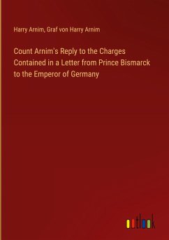 Count Arnim's Reply to the Charges Contained in a Letter from Prince Bismarck to the Emperor of Germany - Arnim, Harry; Arnim, Graf von Harry