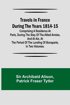 Travels in France during the years 1814-15 Comprising a residence at Paris, during the stay of the allied armies, and at Aix, at the period of the landing of Bonaparte, in two volumes. - Archibald Alison; Patrick Fraser Tytler