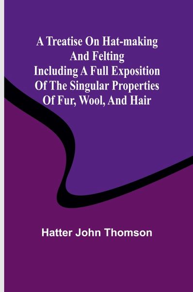 A Treatise on Hat-Making and Felting Including a Full Exposition of the Singular Properties of Fur, Wool, and Hair A Treatise on Hat-Making and Felting Including a Full Exposition of the Singular Properties of Fur, Wool, and Hair