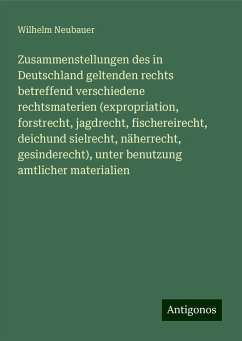 Zusammenstellungen des in Deutschland geltenden rechts betreffend verschiedene rechtsmaterien (expropriation, forstrecht, jagdrecht, fischereirecht, deichund sielrecht, näherrecht, gesinderecht), unter benutzung amtlicher materialien - Neubauer, Wilhelm