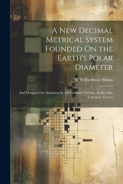 A New Decimal Metrical System Founded On the Earth's Polar Diameter: And Designed for Adoption by All Civilized Nations, As the One Common System - Mann, W. Wilberforce