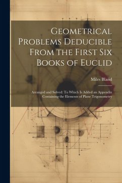 Geometrical Problems Deducible From the First Six Books of Euclid: Arranged and Solved: To Which Is Added an Appendix Containing the Elements of Plane - Bland, Miles