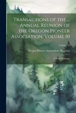 Transactions of the ... Annual Reunion of the Oregon Pioneer Association, Volume 10; volume 23; Volume 35