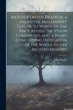 An Elegy On the Death of a ... Daughter, Miss Harriet Taylor. to Which He Has Since Added 'the Vision Continued', and 'a Short Concluding Dedication o - Taylor, John