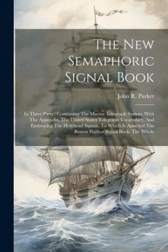 The New Semaphoric Signal Book: In Three Parts: Containing The Marine Telegraph System, With The Appendix, The United States Telegraph Vocabulary, And - Parker, John R.