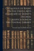 Catalogue of Books On the Useful Arts (Class 600 of Dewey's Decimal Classification) in the Central Library