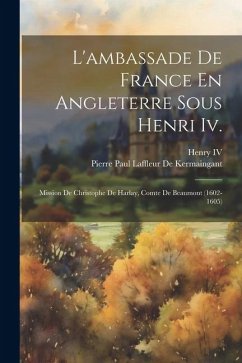 L'ambassade De France En Angleterre Sous Henri Iv.: Mission De Christophe De Harlay, Comte De Beaumont (1602-1605) - Henry, Iv; De Kermaingant, Pierre Paul Laffleur