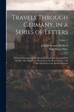 Travels Through Germany, in a Series of Letters; Written in German by the Baron Riesbeck, and Translated by the Rev. Mr. Maty, Late Secretary to the R - Maty, Paul Henry; Riesbeck, Johann Kaspar