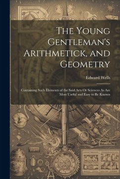 The Young Gentleman's Arithmetick, and Geometry: Containing Such Elements of the Said Arts Or Sciences As Are Most Useful and Easy to Be Known - Wells, Edward