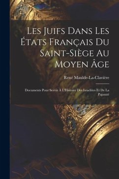 Les Juifs Dans Les États Français Du Saint-Siège Au Moyen Âge: Documents Pour Servir À L'Histoire Des Israélites Et De La Papauté - Maulde-La-Clavière, René