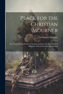 Peace for the Christian Mourner: Or, Extracts From Various Christian Authors, On the Subject of Affliction, Selected by Mrs. Drummond - Mourner, Christian