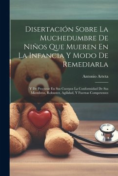 Disertación Sobre La Muchedumbre De Niños Que Mueren En La Infancia Y Modo De Remediarla: Y De Procurar En Sus Cuerpos La Conformidad De Sus Miembros, - Arteta, Antonio