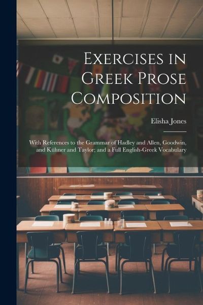 Exercises in Greek Prose Composition: With References to the Grammar of Hadley and Allen, Goodwin, and Kühner and Taylor; and a Full English-Greek Voc Exercises in Greek Prose Composition: With References to the Grammar of Hadley and Allen, Goodwin, and Kühner and Taylor; and a Full English-Greek Voc