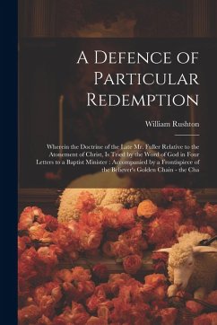 A Defence of Particular Redemption: Wherein the Doctrine of the Late Mr. Fuller Relative to the Atonement of Christ, Is Tried by the Word of God in Fo - Rushton, William