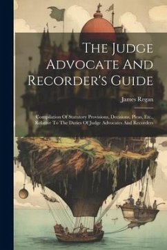 The Judge Advocate And Recorder's Guide: Compilation Of Statutory Provisions, Decisions, Pleas, Etc., Relative To The Duties Of Judge Advocates And Re - Regan, James