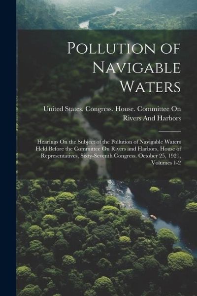 Pollution of Navigable Waters: Hearings On the Subject of the Pollution of Navigable Waters Held Before the Committee On Rivers and Harbors, House of Pollution of Navigable Waters: Hearings On the Subject of the Pollution of Navigable Waters Held Before the Committee On Rivers and Harbors, House of