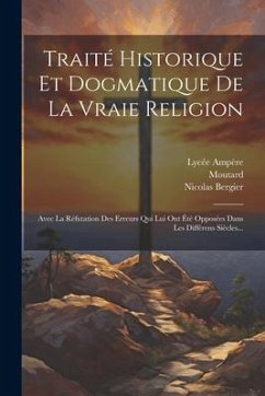 Traité Historique Et Dogmatique De La Vraie Religion: Avec La Réfutation Des Erreurs Qui Lui Ont Été Opposées Dans Les Différens Siècles... - Bergier, Nicolas; Moutard; Ampère, Lycée