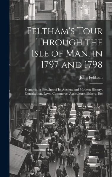 Feltham's Tour Through the Isle of Man, in 1797 and 1798: Comprising Sketches of Its Ancient and Modern History, Constitution, Laws, Commerce, Agricul Feltham's Tour Through the Isle of Man, in 1797 and 1798: Comprising Sketches of Its Ancient and Modern History, Constitution, Laws, Commerce, Agricul