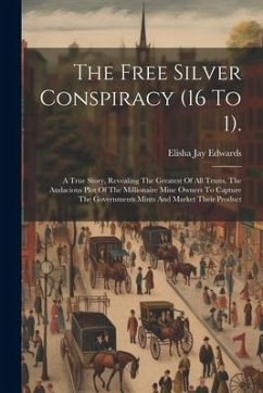 The Free Silver Conspiracy (16 To 1).: A True Story, Revealing The Greatest Of All Trusts, The Audacious Plot Of The Millionaire Mine Owners To Captur - Edwards, Elisha Jay