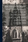 Archbishop Wake and The Project of Union Between The Gallican and Anglican Churches Archbishop Wake and The Project of Union Between The Gallican and Anglican Churches