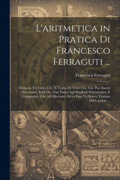L'aritmetica in Pratica Di Francesco Ferraguti ...: Divisa in Tre Libri, Ove Si Tratta Di Tutto Ciò, Che Può Essere Necessario, Ed Utile, Non Tanto Ag L'aritmetica in Pratica Di Francesco Ferraguti ...: Divisa in Tre Libri, Ove Si Tratta Di Tutto Ciò, Che Può Essere Necessario, Ed Utile, Non Tanto Ag