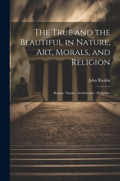 The True and the Beautiful in Nature, Art, Morals, and Religion: Beauty. Nature. Architecture. Sculpture The True and the Beautiful in Nature, Art, Morals, and Religion: Beauty. Nature. Architecture. Sculpture