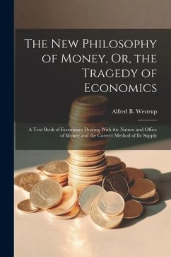 The New Philosophy of Money, Or, the Tragedy of Economics: A Text Book of Economics Dealing With the Nature and Office of Money and the Correct Method - Westrup, Alfred B.