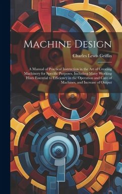Machine Design: A Manual of Practical Instruction in the Art of Creating Machinery for Specific Purposes, Including Many Working Hints - Griffin, Charles Lewis