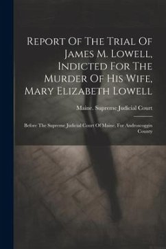 Report Of The Trial Of James M. Lowell, Indicted For The Murder Of His Wife, Mary Elizabeth Lowell: Before The Supreme Judicial Court Of Maine, For An