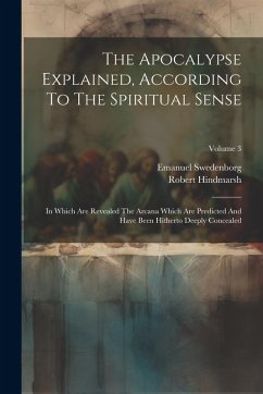 The Apocalypse Explained, According To The Spiritual Sense: In Which Are Revealed The Arcana Which Are Predicted And Have Been Hitherto Deeply Conceal - Swedenborg, Emanuel; Hindmarsh, Robert