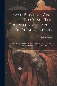 Past, Present, And To Come. The Prophecy At Large, Of Robert Nixon: Also Some Particulars Of His Life. Likewise Mother Shipton's Yorkshire Prophecy, W - Nixon, Robert