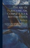The Art Of Angling, Or, Complete Fly & Bottom-fisher: Describing The Different Kinds Of Fish, Their Haunts, Places Of Feeding, &c. &c.: Also, Observat