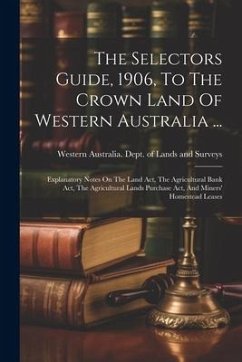 The Selectors Guide, 1906, To The Crown Land Of Western Australia ...: Explanatory Notes On The Land Act, The Agricultural Bank Act, The Agricultural