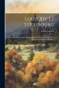 Louis Xiv Et Strasbourg: Essai Sur La Réunion De Strasbourg À La France: D'après Des Documents Officiels Et Inédits... - Legrelle, Arsène