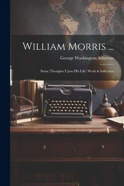 William Morris ...: Some Thoughts Upon His Life: Work & Influence - Atherton, George Washington