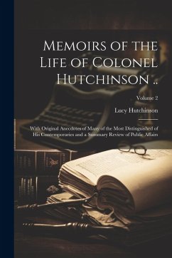 Memoirs of the Life of Colonel Hutchinson ..: With Original Anecdotes of Many of the Most Distinguished of His Contemporaries and a Summary Review of - Hutchinson, Lucy