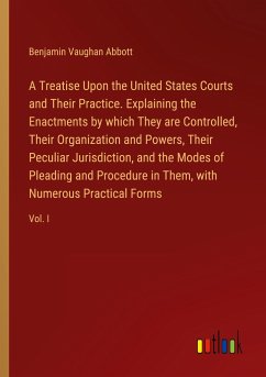 A Treatise Upon the United States Courts and Their Practice. Explaining the Enactments by which They are Controlled, Their Organization and Powers, Their Peculiar Jurisdiction, and the Modes of Pleading and Procedure in Them, with Numerous Practical Forms