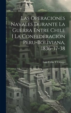 Las Operaciones Navales Durante La Guerra Entre Chile I La Confederacion Peru-Boliviana, 1836-37-38 - Orrego, Luis Uribe y.