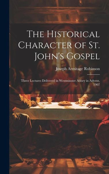The Historical Character of St. John's Gospel: Three Lectures Delivered in Westminster Abbey in Advent, 1907 The Historical Character of St. John's Gospel: Three Lectures Delivered in Westminster Abbey in Advent, 1907
