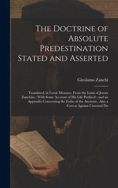 The Doctrine of Absolute Predestination Stated and Asserted: Translated, in Great Measure, From the Latin of Jerom Zanchius; With Some Account of his - Zanchi, Girolamo