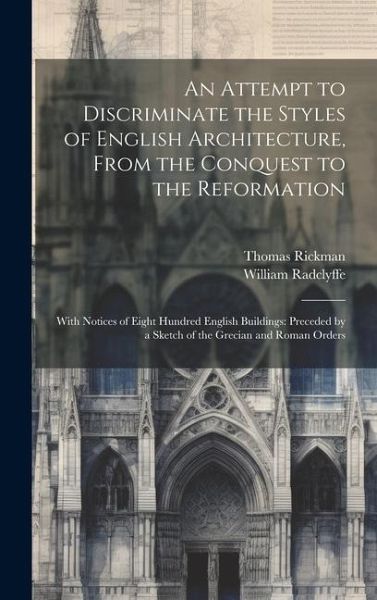 An Attempt to Discriminate the Styles of English Architecture, From the Conquest to the Reformation; With Notices of Eight Hundred English Buildings: An Attempt to Discriminate the Styles of English Architecture, From the Conquest to the Reformation; With Notices of Eight Hundred English Buildings:
