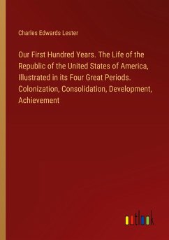 Our First Hundred Years. The Life of the Republic of the United States of America, Illustrated in its Four Great Periods. Colonization, Consolidation, Development, Achievement