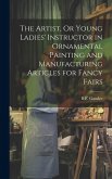 The Artist, Or Young Ladies' Instructor in Ornamental Painting and Manufacturing Articles for Fancy Fairs