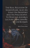 The Real Religion Of Shakespeare. Also An Essay On Prospero And His Philosophy. To Which Is Added A Lecture Concerning Jacob Behmen The Real Religion Of Shakespeare. Also An Essay On Prospero And His Philosophy. To Which Is Added A Lecture Concerning Jacob Behmen
