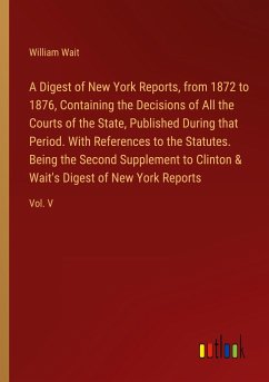 A Digest of New York Reports, from 1872 to 1876, Containing the Decisions of All the Courts of the State, Published During that Period. With References to the Statutes. Being the Second Supplement to Clinton & Wait's Digest of New York Reports - Wait, William