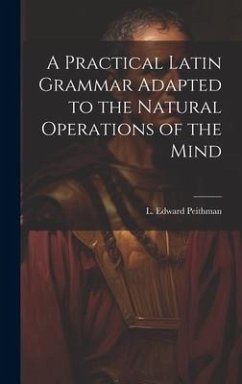 A Practical Latin Grammar Adapted to the Natural Operations of the Mind - Peithman, L. Edward