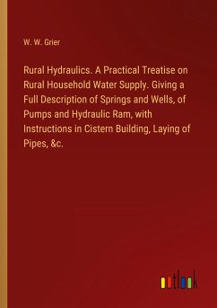 Rural Hydraulics. A Practical Treatise on Rural Household Water Supply. Giving a Full Description of Springs and Wells, of Pumps and Hydraulic Ram, with Instructions in Cistern Building, Laying of Pipes, &c. - Grier, W. W.