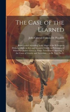 The Case of the Learned: Represented According to the Merit of the Ill Progress Hitherto Made in Arts and Sciences, Chiefly in Philosophy of Wh - De Hatzfeld, John Conrad Francis