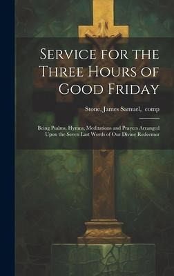 Service for the Three Hours of Good Friday; Being Psalms, Hymns, Meditations and Prayers Arranged Upon the Seven Last Words of Our Divine Redeemer Service for the Three Hours of Good Friday; Being Psalms, Hymns, Meditations and Prayers Arranged Upon the Seven Last Words of Our Divine Redeemer